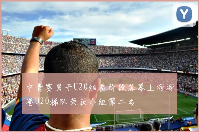 中青赛男子U20组首阶段落幕上海海港U20梯队荣获小组第二名