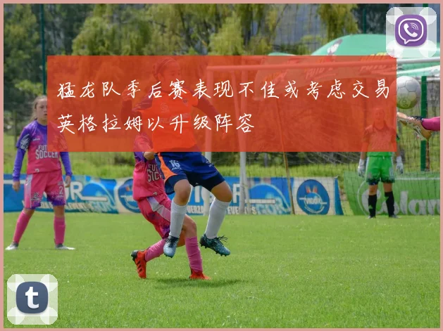 猛龙队季后赛表现不佳或考虑交易英格拉姆以升级阵容