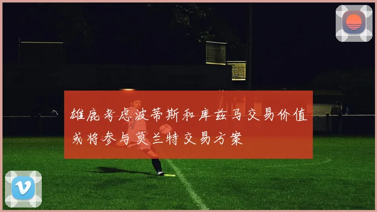 雄鹿考虑波蒂斯和库兹马交易价值或将参与莫兰特交易方案