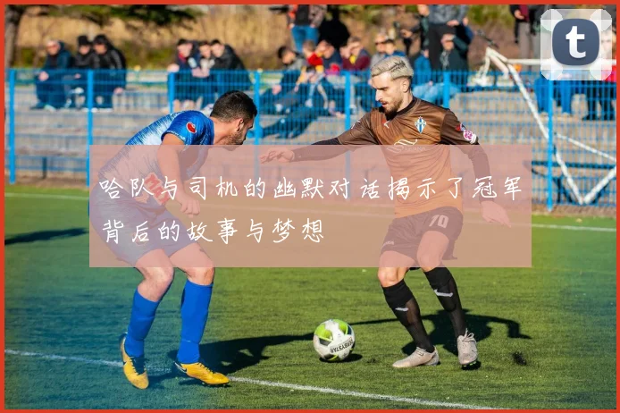 哈队与司机的幽默对话揭示了冠军背后的故事与梦想