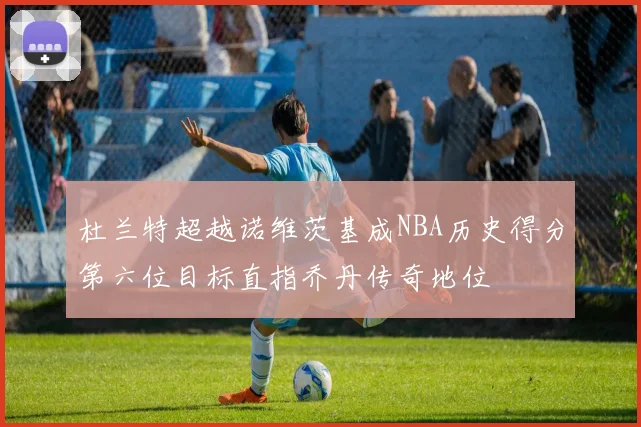 杜兰特超越诺维茨基成NBA历史得分第六位目标直指乔丹传奇地位