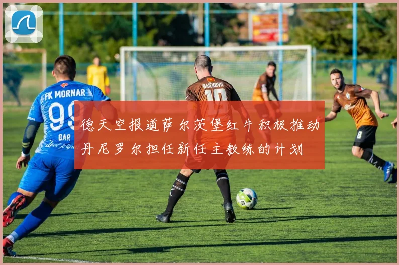德天空报道萨尔茨堡红牛积极推动丹尼罗尔担任新任主教练的计划