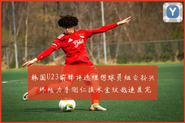 韩国U23前锋评选理想球员组合孙兴慜终结力李刚仁技术金玟哉速度完美融合