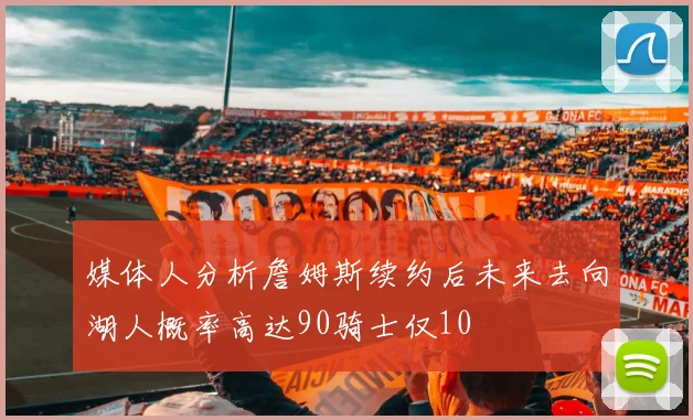 媒体人分析詹姆斯续约后未来去向湖人概率高达90骑士仅10
