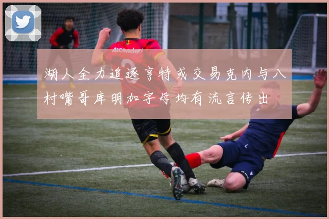 湖人全力追逐亨特或交易克内与八村嘴哥库明加字母均有流言传出
