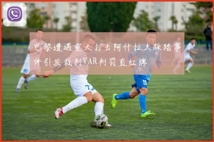 巴黎遭遇重大打击阿什拉夫踩踏事件引发裁判VAR判罚直红牌
