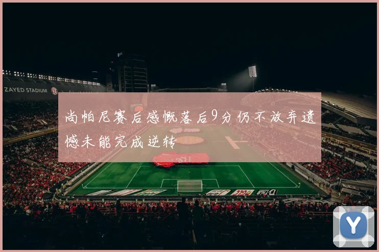 尚帕尼赛后感慨落后9分仍不放弃遗憾未能完成逆转