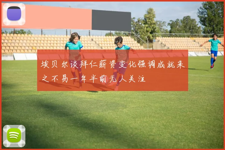 埃贝尔谈拜仁薪资变化强调成就来之不易一年半前无人关注
