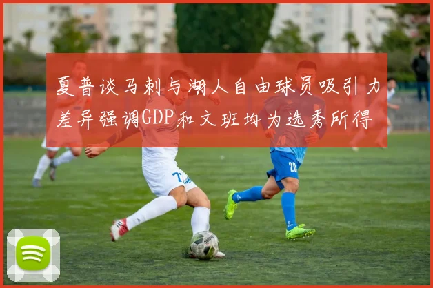 夏普谈马刺与湖人自由球员吸引力差异强调GDP和文班均为选秀所得
