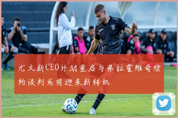尤文新CEO计划重启与弗拉霍维奇续约谈判或将迎来新转机