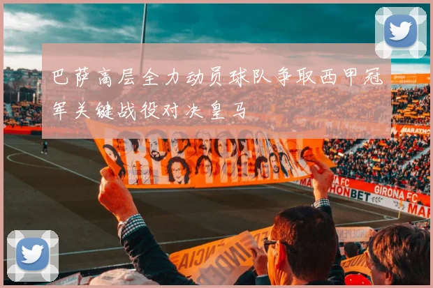 巴萨高层全力动员球队争取西甲冠军关键战役对决皇马