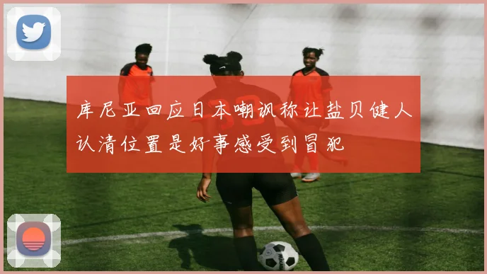 库尼亚回应日本嘲讽称让盐贝健人认清位置是好事感受到冒犯