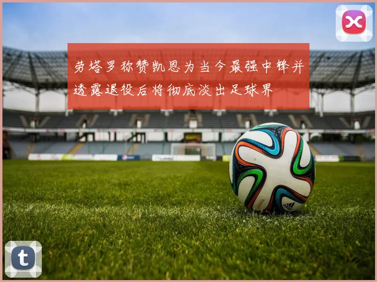劳塔罗称赞凯恩为当今最强中锋并透露退役后将彻底淡出足球界