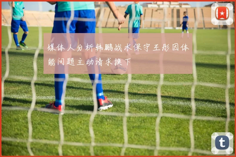 媒体人分析韩鹏战术保守王彤因体能问题主动请求换下