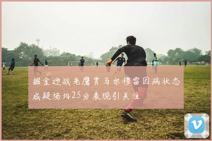 掘金迎战老鹰贾马尔穆雷因病状态成疑场均25分表现引关注