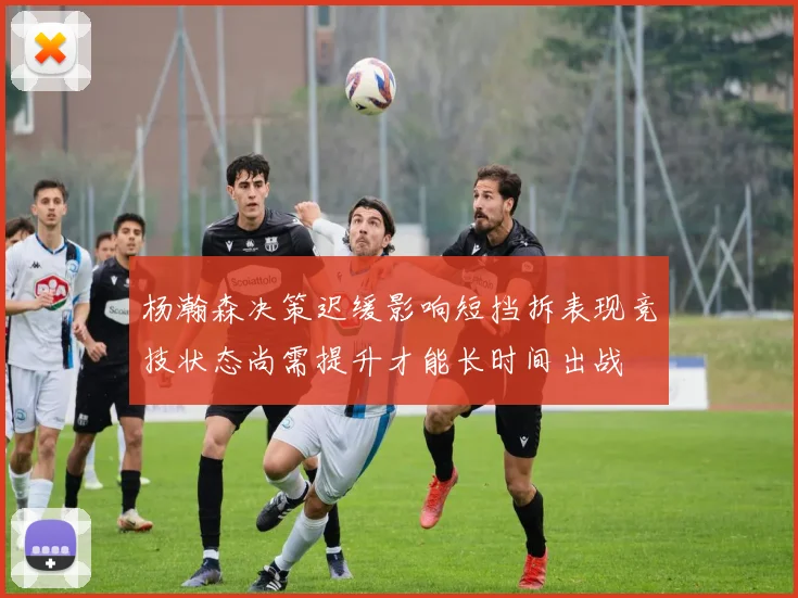 杨瀚森决策迟缓影响短挡拆表现竞技状态尚需提升才能长时间出战