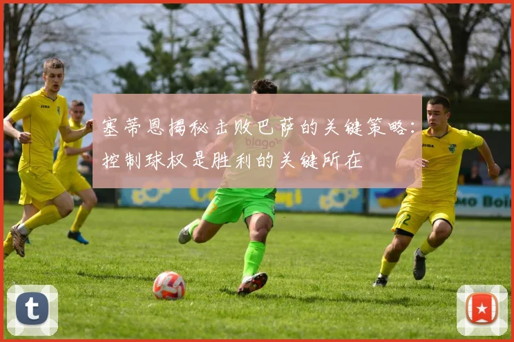 塞蒂恩揭秘击败巴萨的关键策略：控制球权是胜利的关键所在