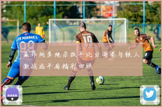 莱昂纳多绝杀扳平比分海港与铁人激战成平局精彩回顾