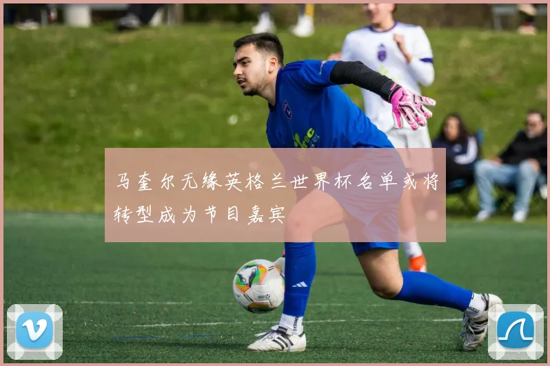 马奎尔无缘英格兰世界杯名单或将转型成为节目嘉宾