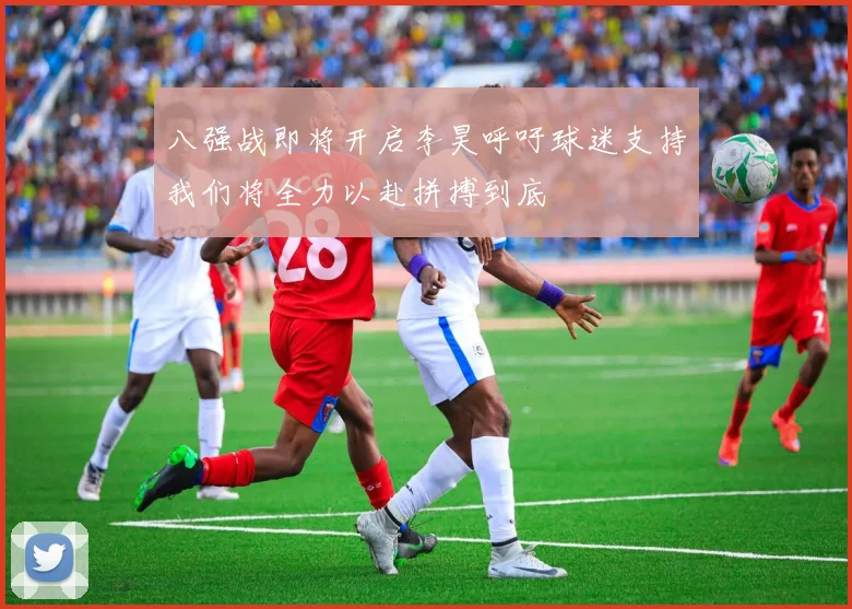 八强战即将开启李昊呼吁球迷支持我们将全力以赴拼搏到底