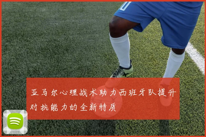 亚马尔心理战术助力西班牙队提升对抗能力的全新特质