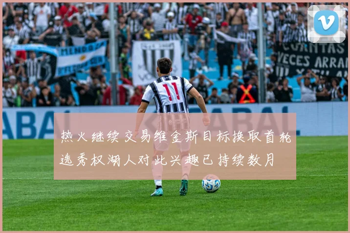 热火继续交易维金斯目标换取首轮选秀权湖人对此兴趣已持续数月