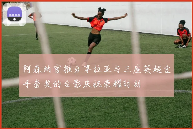 阿森纳官推分享拉亚与三座英超金手套奖的合影庆祝荣耀时刻